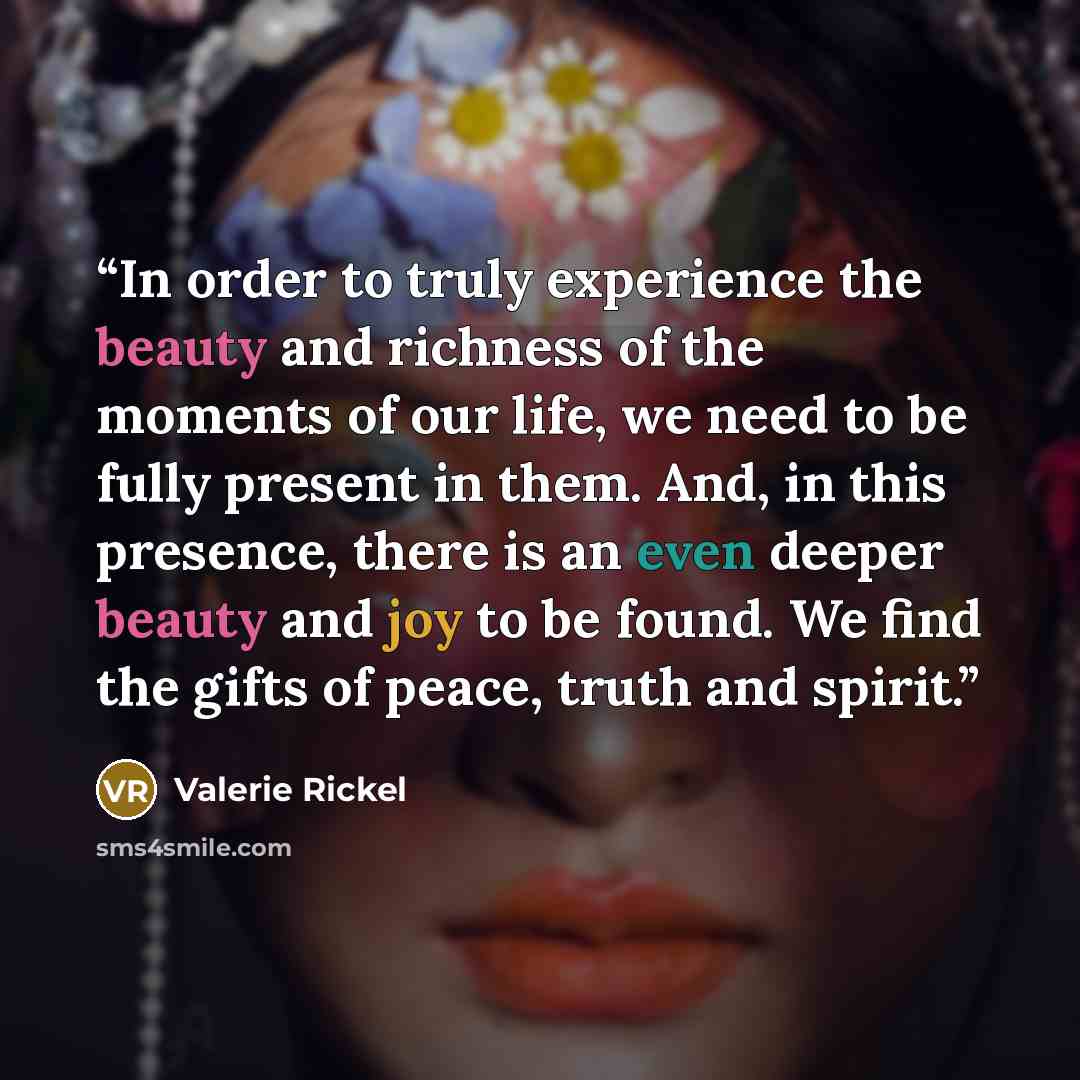 “In order to truly experience the beauty and richness of the moments of our life, we need to be fully present in them. And, in this presence, there is an even deeper beauty and joy to be found. We find the gifts of peace, truth and spirit.” quote by Valerie Rickel