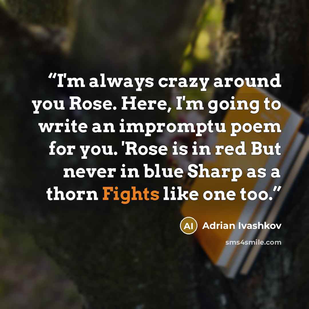 “I'm always crazy around you Rose. Here, I'm going to write an impromptu poem for you. 'Rose is in red But never in blue Sharp as a thorn Fights like one too.” quote by Adrian Ivashkov