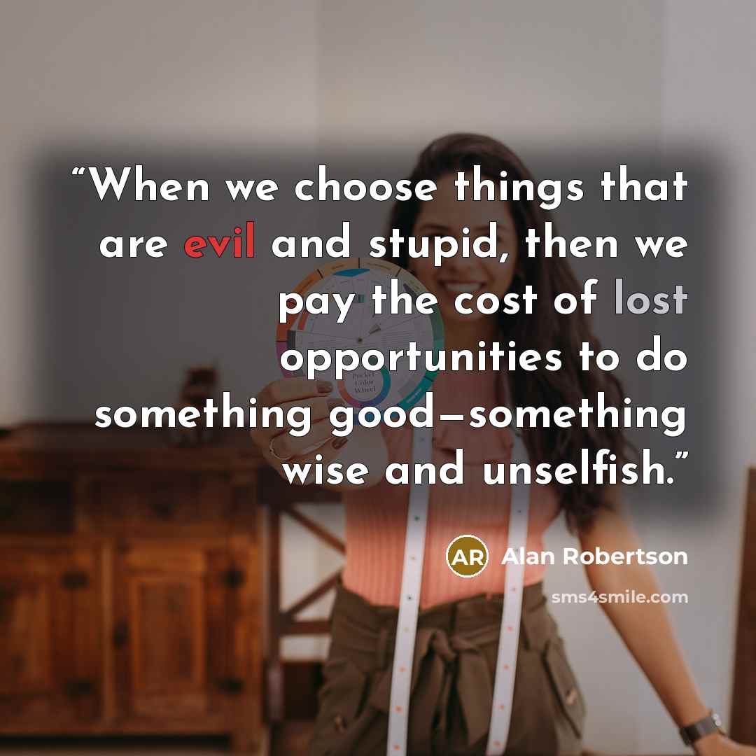 “When we choose things that are evil and stupid, then we pay the cost of lost opportunities to do something good—something wise and unselfish.” quote by Alan Robertson