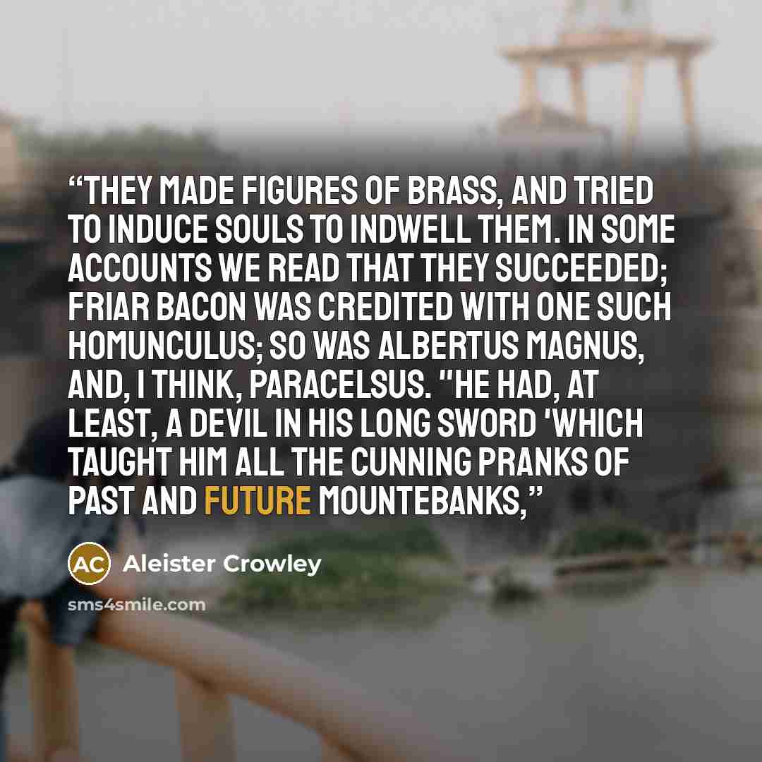 “They made figures of brass, and tried to induce souls to indwell them. In some accounts we read that they succeeded; Friar Bacon was credited with one such Homunculus; so was Albertus Magnus, and, I think, Paracelsus. "He had, at least, a devil in his long sword 'which taught him all the cunning…” quote by Aleister Crowley