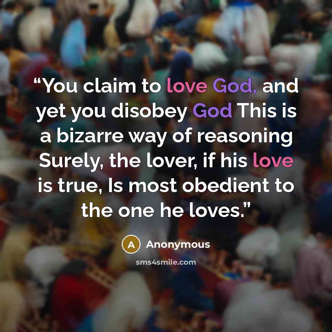 “You claim to love God, and yet you disobey God This is a bizarre way of reasoning Surely, the lover, if his love is true, Is most obedient to the one he loves.” quote by Anonymous