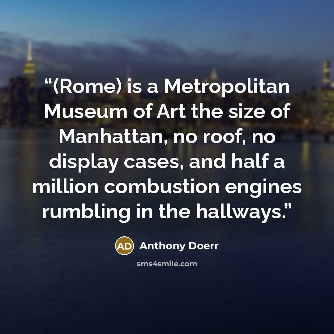 “(Rome) is a Metropolitan Museum of Art the size of Manhattan, no roof, no display cases, and half a million combustion engines rumbling in the hallways.” quote by Anthony Doerr