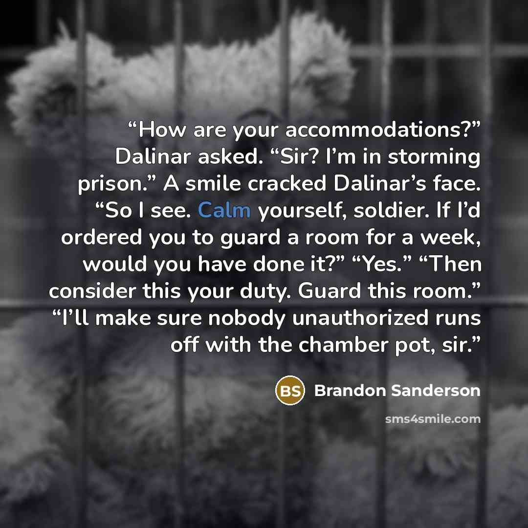 “How are your accommodations?” Dalinar asked. “Sir? I’m in storming prison.” A smile cracked Dalinar’s face. “So I see. Calm yourself, soldier. If I’d ordered you to guard a room for a week, would you have done it?” “Yes.” “Then consider this your duty. Guard this room.” “I’ll make sure nobody…” quote by Brandon Sanderson