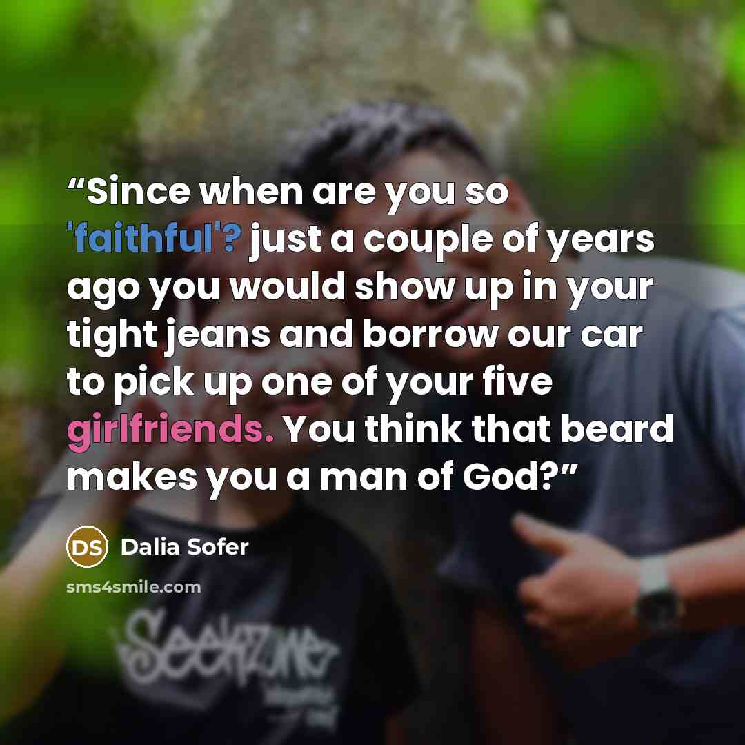 “Since when are you so 'faithful'? just a couple of years ago you would show up in your tight jeans and borrow our car to pick up one of your five girlfriends. You think that beard makes you a man of God?” quote by Dalia Sofer