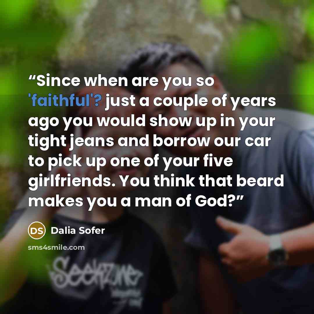 “Since when are you so 'faithful'? just a couple of years ago you would show up in your tight jeans and borrow our car to pick up one of your five girlfriends. You think that beard makes you a man of God?” quote by Dalia Sofer