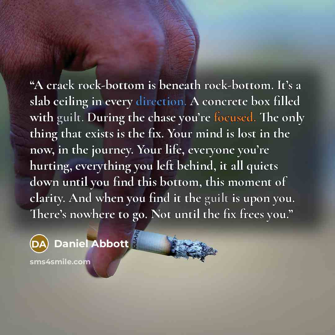 “A crack rock-bottom is beneath rock-bottom. It’s a slab ceiling in every direction. A concrete box filled with guilt. During the chase you’re focused. The only thing that exists is the fix. Your mind is lost in the now, in the journey. Your life, everyone you’re hurting, everything you left…” quote by Daniel Abbott