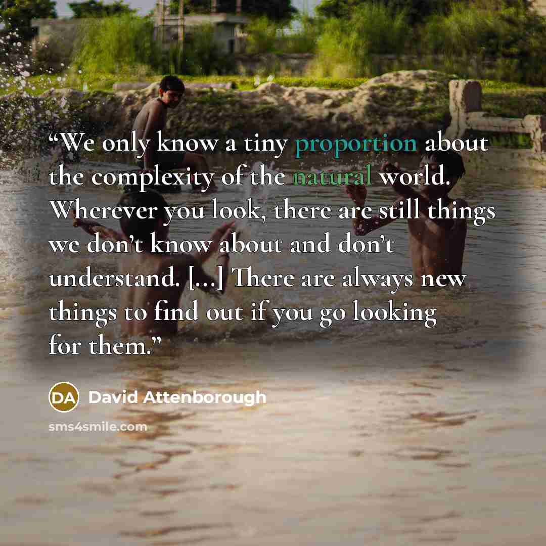 “We only know a tiny proportion about the complexity of the natural world. Wherever you look, there are still things we don’t know about and don’t understand. [...] There are always new things to find out if you go looking for them.” quote by David Attenborough