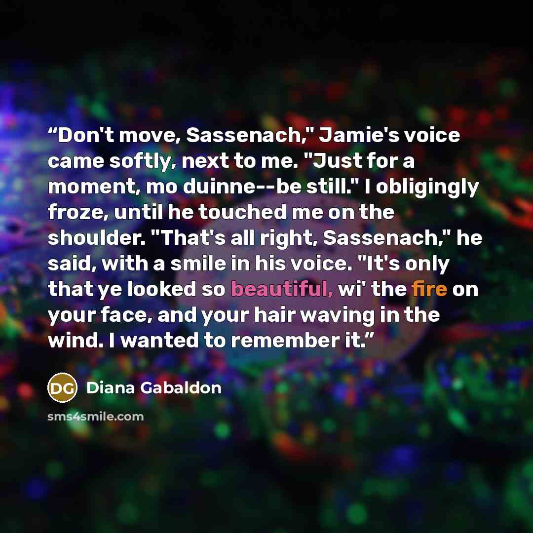 “Don't move, Sassenach," Jamie's voice came softly, next to me. "Just for a moment, mo duinne--be still." I obligingly froze, until he touched me on the shoulder. "That's all right, Sassenach," he said, with a smile in his voice. "It's only that ye looked so beautiful, wi' the fire on your face…” quote by Diana Gabaldon