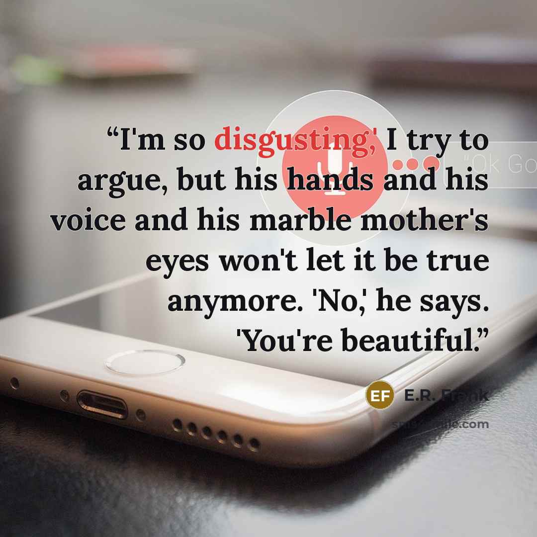 “I'm so disgusting,' I try to argue, but his hands and his voice and his marble mother's eyes won't let it be true anymore. 'No,' he says. 'You're beautiful.” quote by E.R. Frank