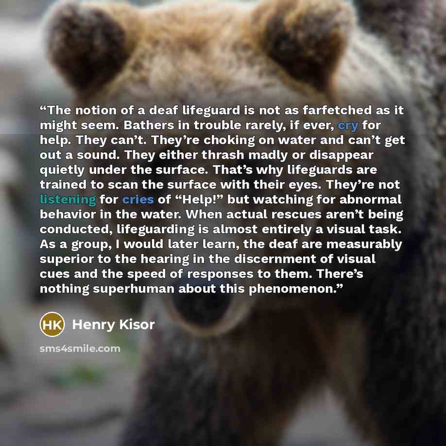 “The notion of a deaf lifeguard is not as farfetched as it might seem. Bathers in trouble rarely, if ever, cry for help. They can’t. They’re choking on water and can’t get out a sound. They either thrash madly or disappear quietly under the surface. That’s why lifeguards are trained to scan the…” quote by Henry Kisor