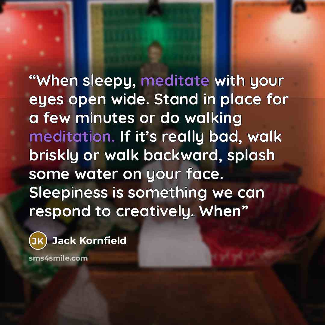“When sleepy, meditate with your eyes open wide. Stand in place for a few minutes or do walking meditation. If it’s really bad, walk briskly or walk backward, splash some water on your face. Sleepiness is something we can respond to creatively. When” quote by Jack Kornfield