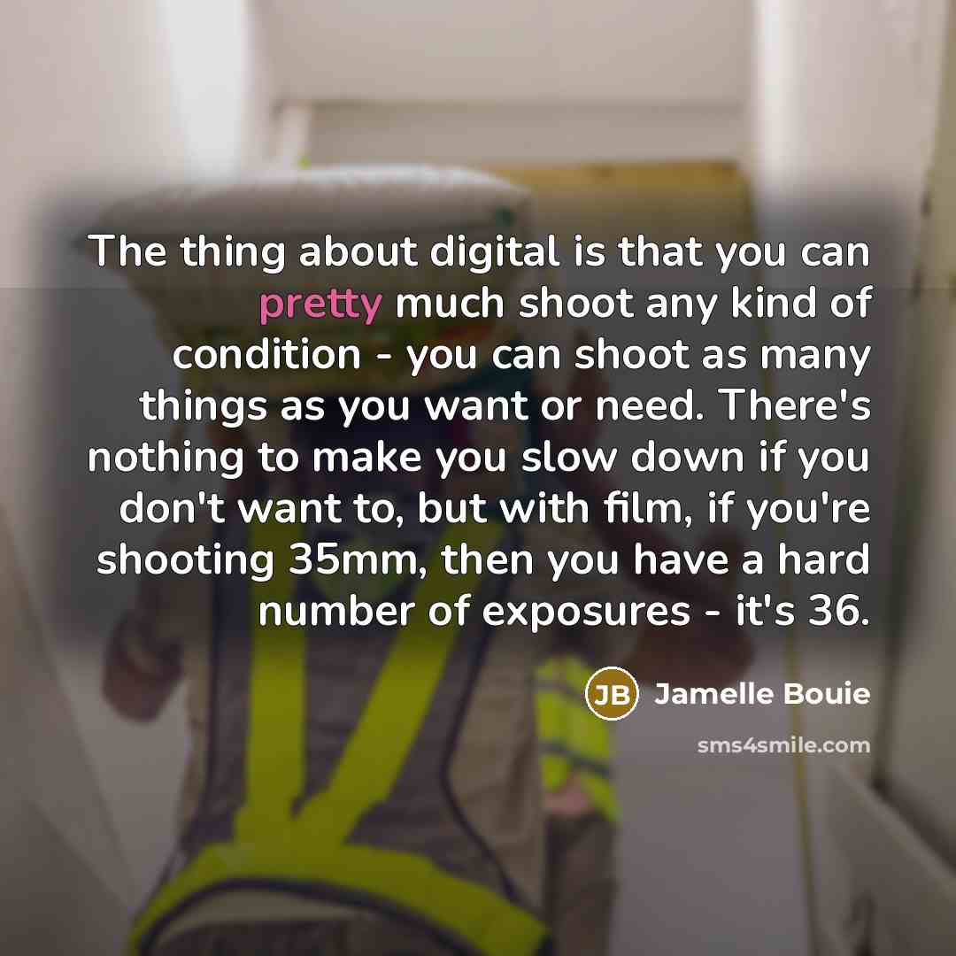 “The thing about digital is that you can pretty much shoot any kind of condition - you can shoot as many things as you want or need. There's nothing to make you slow down if you don't want to, but with film, if you're shooting 35mm, then you have a hard number of exposures - it's 36.” quote by Jamelle Bouie
