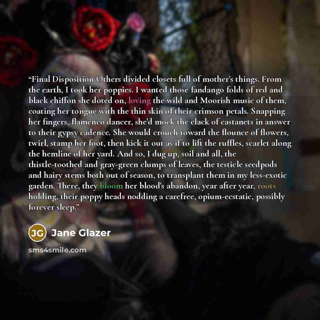 “Final Disposition Others divided closets full of mother's things. From the earth, I took her poppies. I wanted those fandango folds of red and black chiffon she doted on, loving the wild and Moorish music of them, coating her tongue with the thin skin of their crimson petals. Snapping her fingers…” quote by Jane Glazer