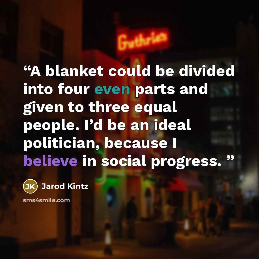“A blanket could be divided into four even parts and given to three equal people. I’d be an ideal politician, because I believe in social progress.” quote by Jarod Kintz
