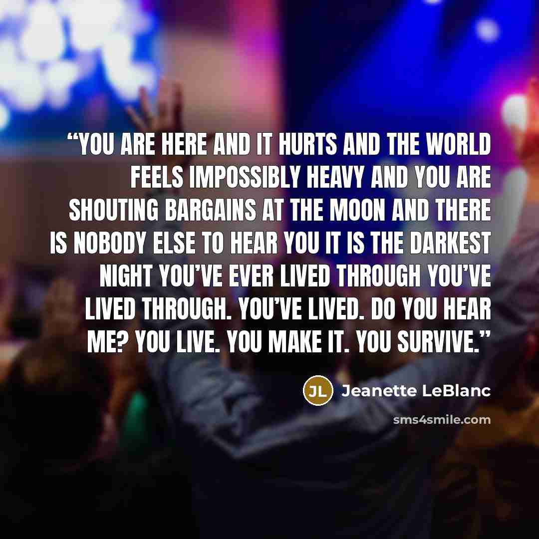 “You are here and it hurts and the world feels impossibly heavy and you are shouting bargains at the moon and there is nobody else to hear you It is the darkest night you’ve ever lived through You’ve lived through. You’ve lived. Do you hear me? You live. You make it. You survive.” quote by Jeanette LeBlanc