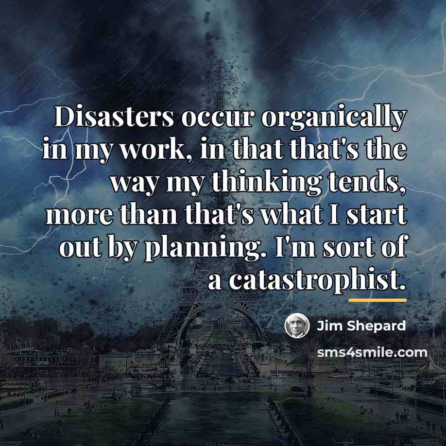 “Disasters occur organically in my work, in that that's the…” quote by Jim Shepard