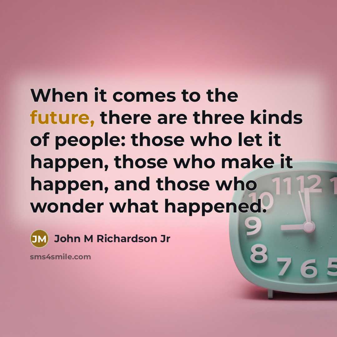 “When it comes to the future, there are three kinds of people: those who let it happen, those who make it happen, and those who wonder what happened.” quote by John M Richardson Jr