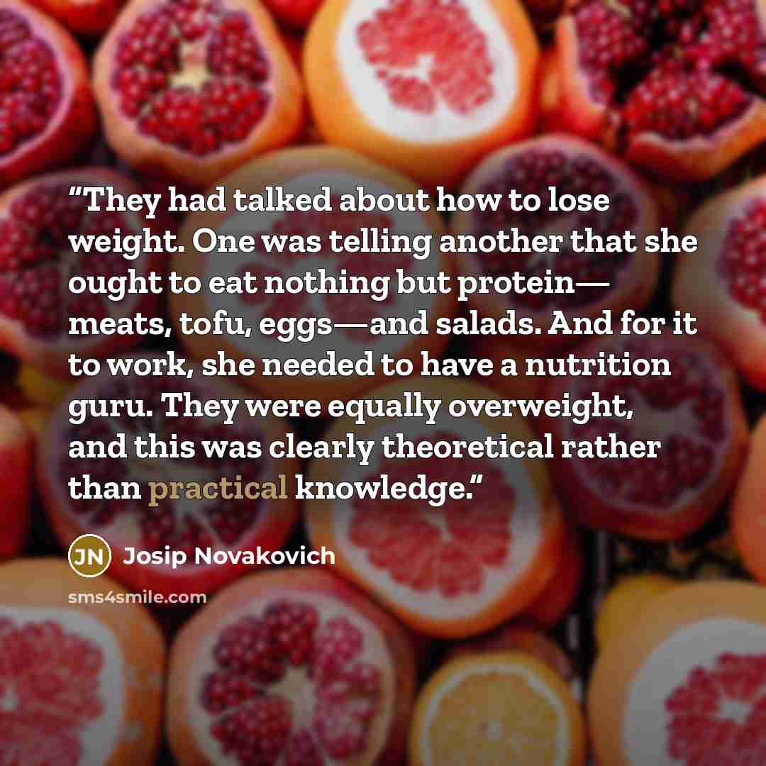 “They had talked about how to lose weight. One was telling another that she ought to eat nothing but protein— meats, tofu, eggs—and salads. And for it to work, she needed to have a nutrition guru. They were equally overweight, and this was clearly theoretical rather than practical knowledge.” quote by Josip Novakovich