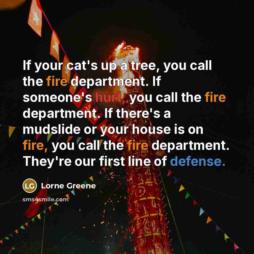 “If your cat's up a tree, you call the fire department. If someone's hurt, you call the fire department. If there's a mudslide or your house is on fire, you call the fire department. They're our first line of defense.” quote by Lorne Greene