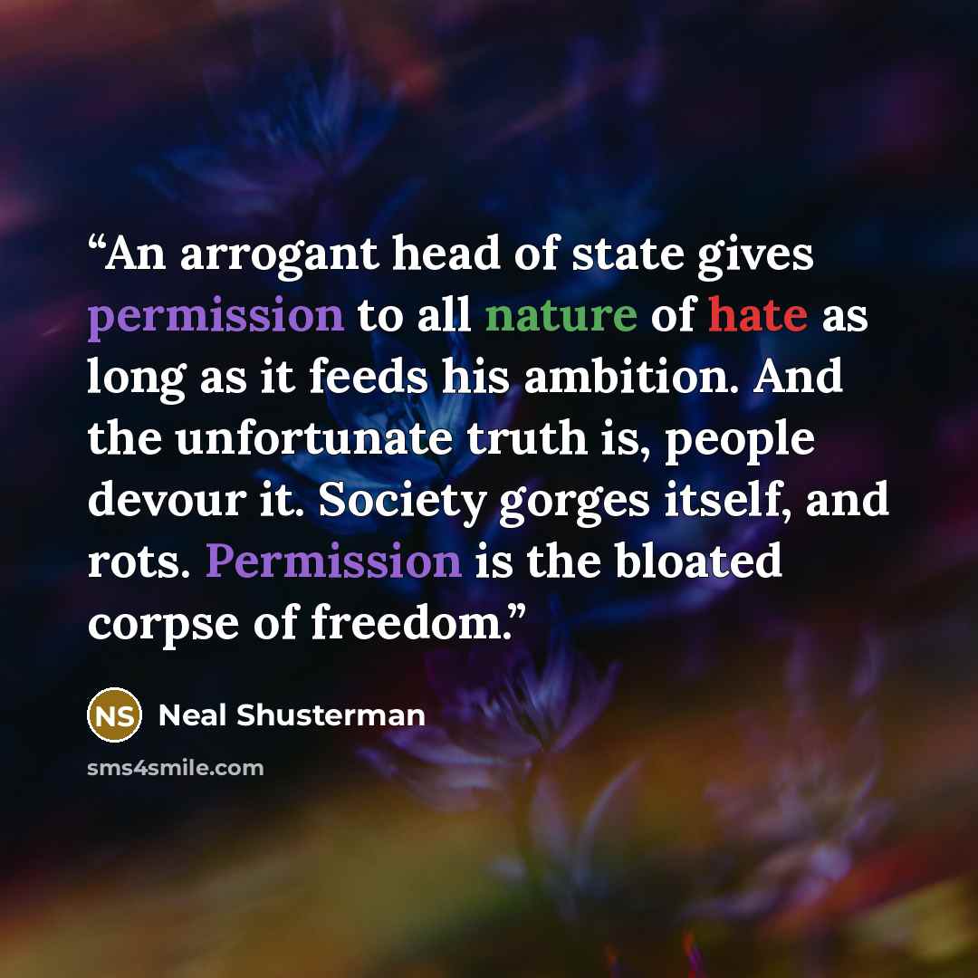 “An arrogant head of state gives permission to all nature of hate as long as it feeds his ambition. And the unfortunate truth is, people devour it. Society gorges itself, and rots. Permission is the bloated corpse of freedom.” quote by Neal Shusterman