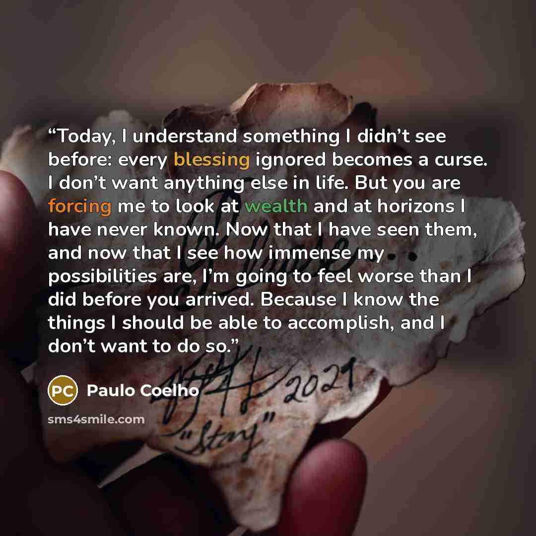 “Today, I understand something I didn’t see before: every blessing ignored becomes a curse. I don’t want anything else in life. But you are forcing me to look at wealth and at horizons I have never known. Now that I have seen them, and now that I see how immense my possibilities are, I’m going to…” quote by Paulo Coelho