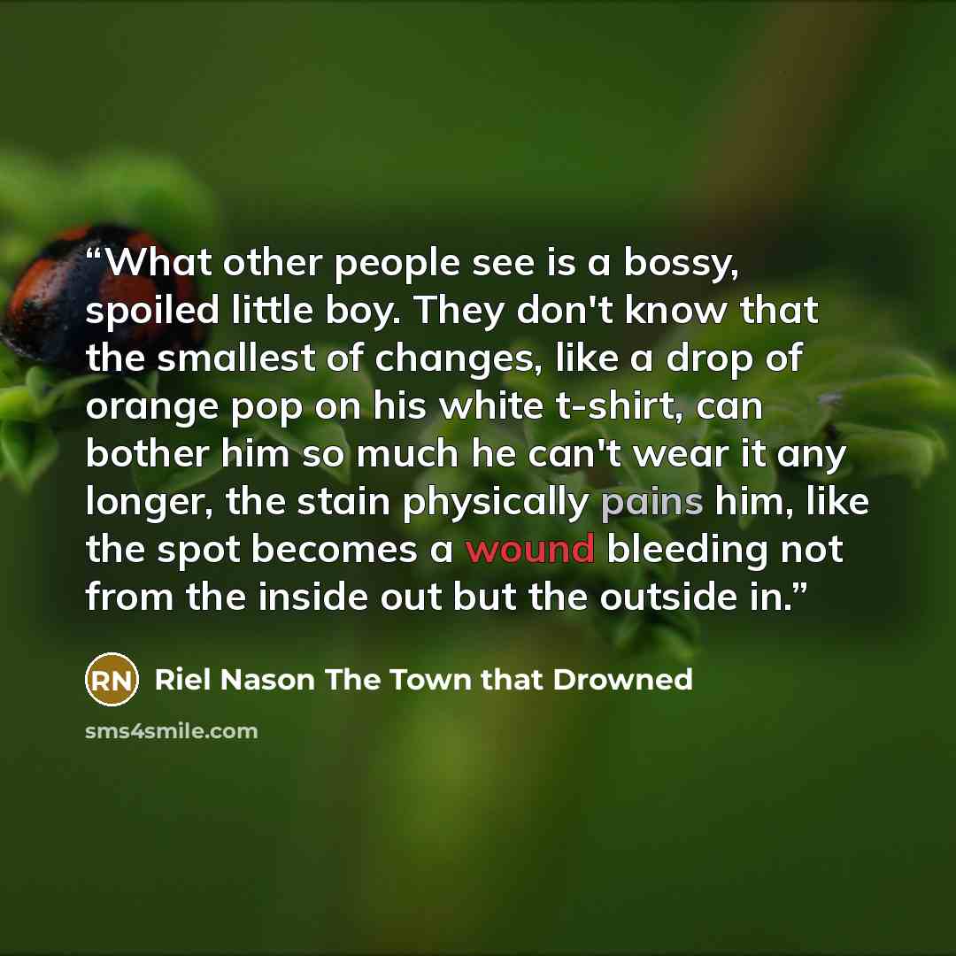 “What other people see is a bossy, spoiled little boy. They don't know that the smallest of changes, like a drop of orange pop on his white t-shirt, can bother him so much he can't wear it any longer, the stain physically pains him, like the spot becomes a wound bleeding not from the inside out but…” quote by Riel Nason The Town that Drowned