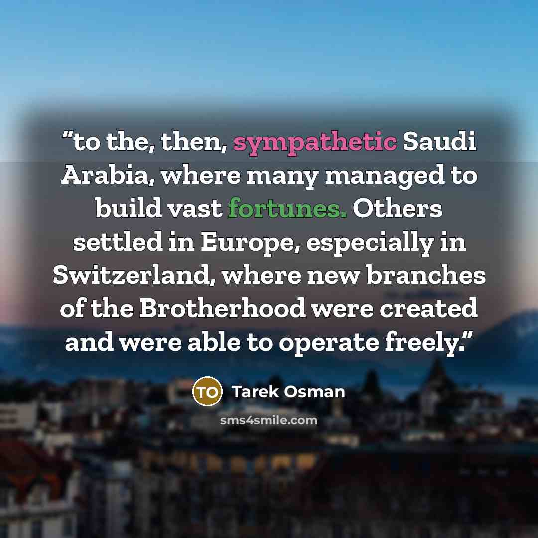 “to the, then, sympathetic Saudi Arabia, where many managed to build vast fortunes. Others settled in Europe, especially in Switzerland, where new branches of the Brotherhood were created and were able to operate freely.” quote by Tarek Osman