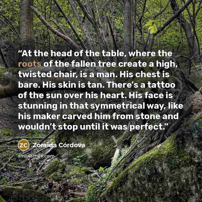 “At the head of the table, where the roots of the fallen tree create a high, twisted chair, is a man. His chest is bare. His skin is tan. There’s a tattoo of the sun over his heart. His face is stunning in that symmetrical way, like his maker carved him from stone and wouldn’t stop until it was…” quote by Zoraida Córdova
