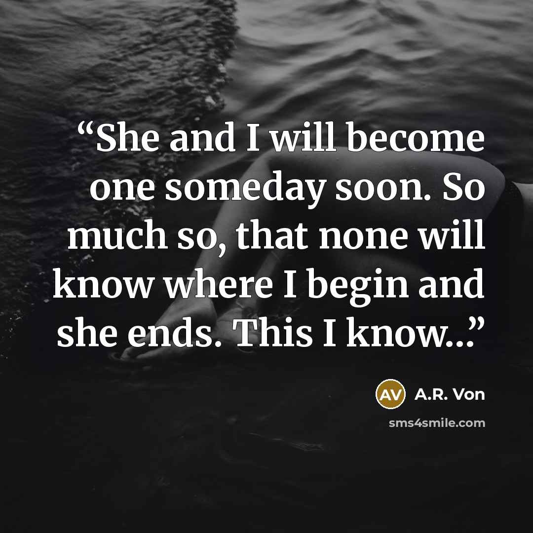 “She and I will become one someday soon. So much so, that none will know where I begin and she ends. This I know…” quote by A.R. Von