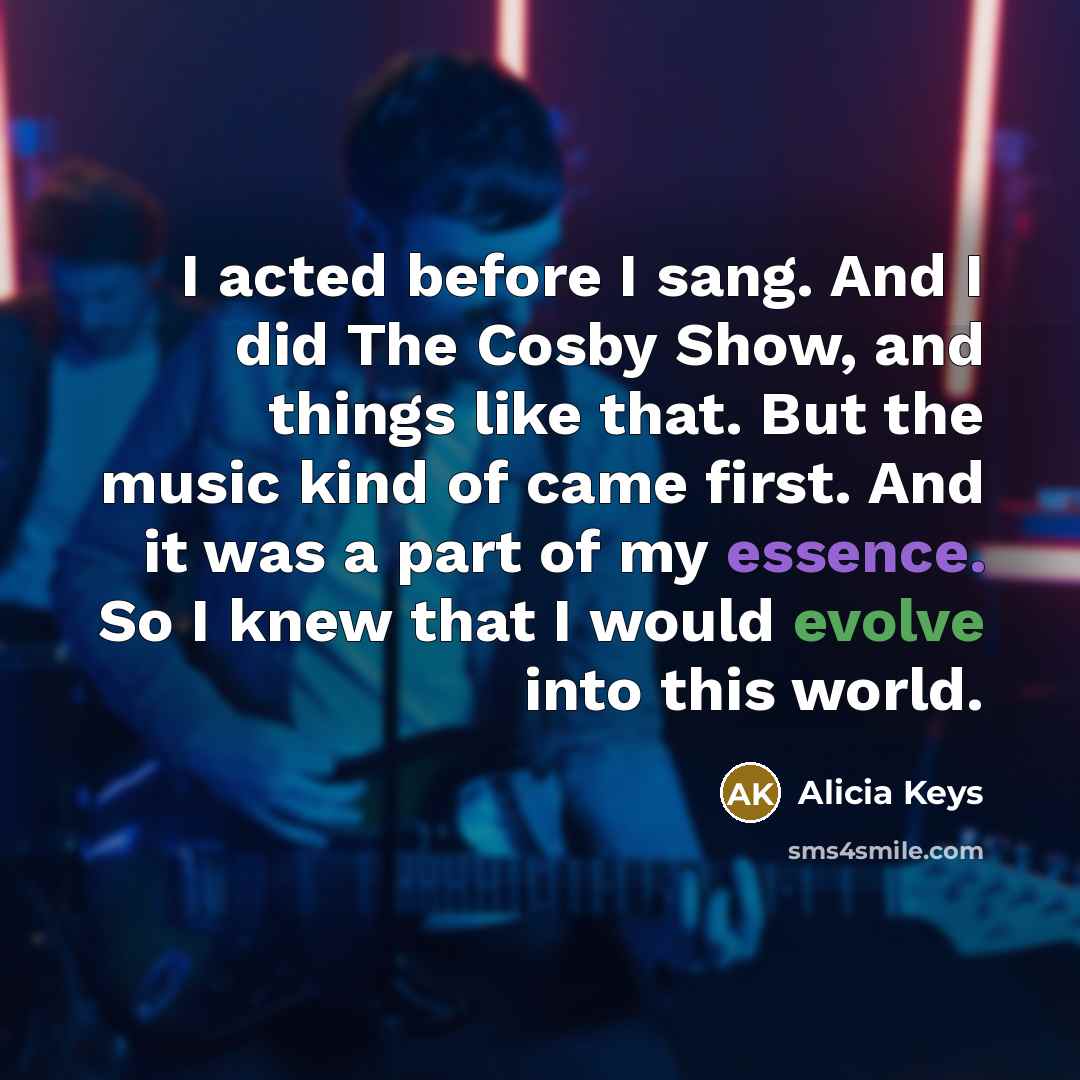 “I acted before I sang. And I did The Cosby Show, and things like that. But the music kind of came first. And it was a part of my essence. So I knew that I would evolve into this world.” quote by Alicia Keys