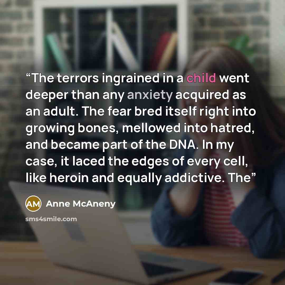 “The terrors ingrained in a child went deeper than any anxiety acquired as an adult. The fear bred itself right into growing bones, mellowed into hatred, and became part of the DNA. In my case, it laced the edges of every cell, like heroin and equally addictive. The” quote by Anne McAneny