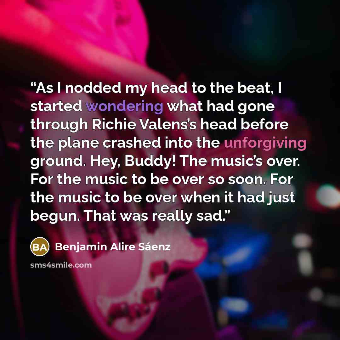 “As I nodded my head to the beat, I started wondering what had gone through Richie Valens’s head before the plane crashed into the unforgiving ground. Hey, Buddy! The music’s over. For the music to be over so soon. For the music to be over when it had just begun. That was really sad.” quote by Benjamin Alire Sáenz