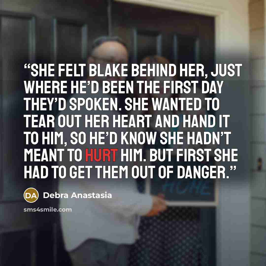“She felt Blake behind her, just where he’d been the first day they’d spoken. She wanted to tear out her heart and hand it to him, so he’d know she hadn’t meant to hurt him. But first she had to get them out of danger.” quote by Debra Anastasia