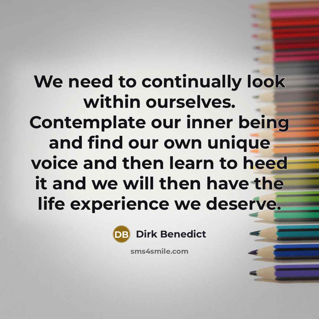 “We need to continually look within ourselves. Contemplate our inner being and find our own unique voice and then learn to heed it and we will then have the life experience we deserve.” quote by Dirk Benedict