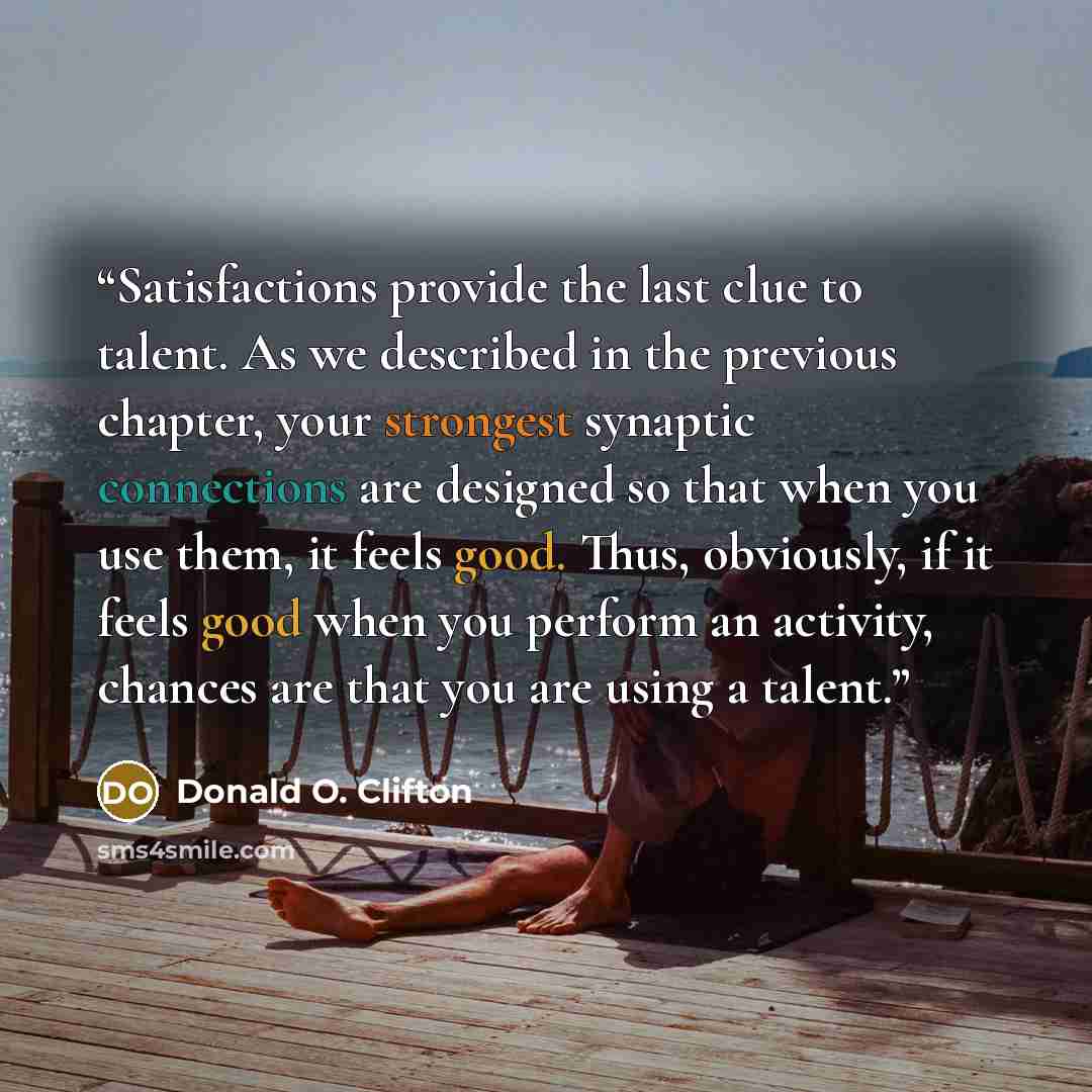 “Satisfactions provide the last clue to talent. As we described in the previous chapter, your strongest synaptic connections are designed so that when you use them, it feels good. Thus, obviously, if it feels good when you perform an activity, chances are that you are using a talent.” quote by Donald O. Clifton