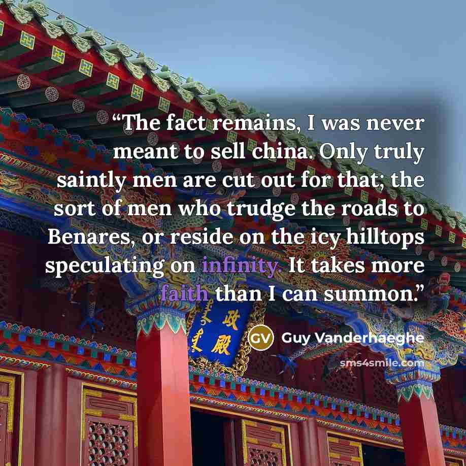“The fact remains, I was never meant to sell china. Only truly saintly men are cut out for that; the sort of men who trudge the roads to Benares, or reside on the icy hilltops speculating on infinity. It takes more faith than I can summon.” quote by Guy Vanderhaeghe