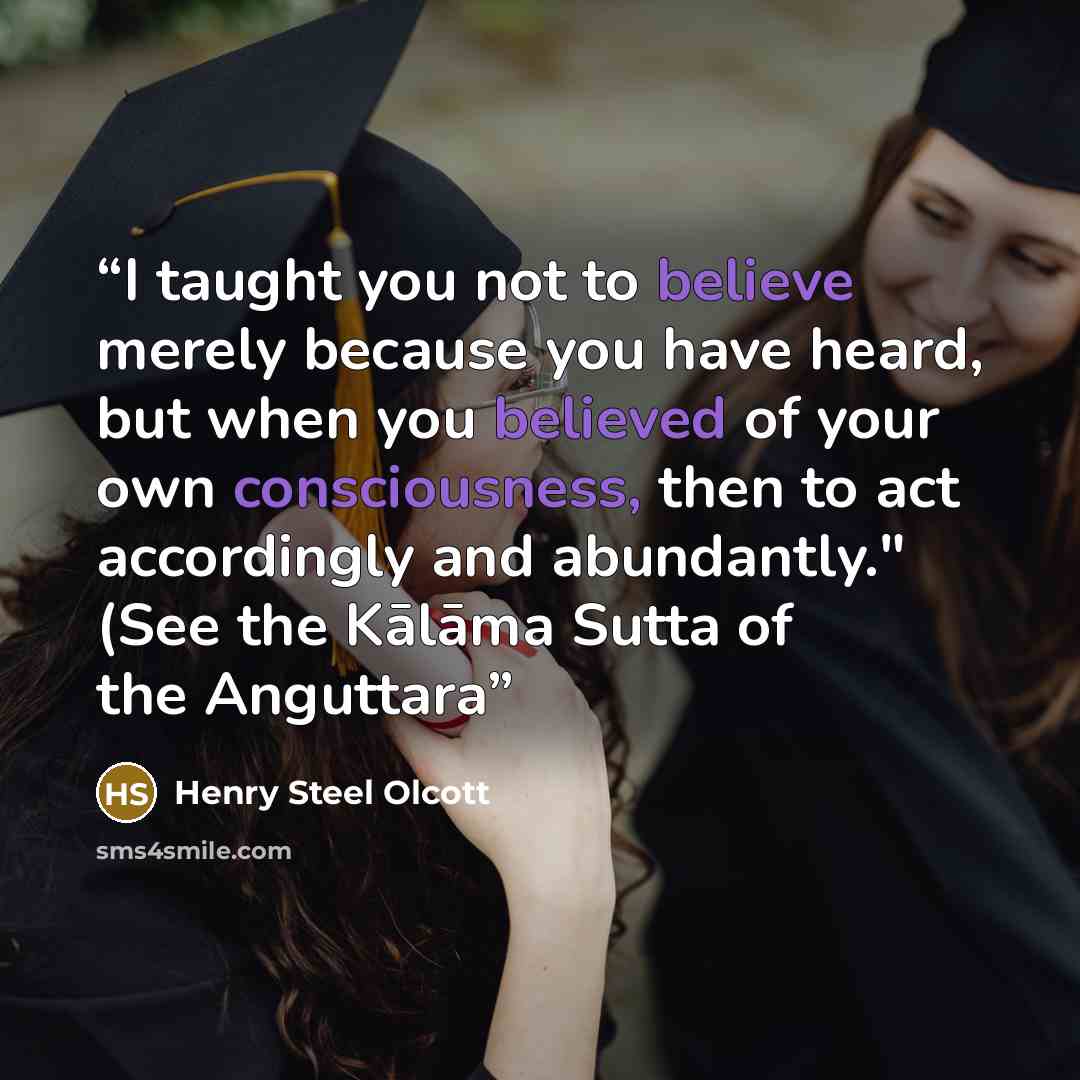 “I taught you not to believe merely because you have heard, but when you believed of your own consciousness, then to act accordingly and abundantly." (See the Kālāma Sutta of the Anguttara” quote by Henry Steel Olcott
