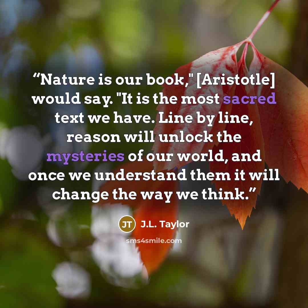 “Nature is our book," [Aristotle] would say. "It is the most sacred text we have. Line by line, reason will unlock the mysteries of our world, and once we understand them it will change the way we think.” quote by J.L. Taylor