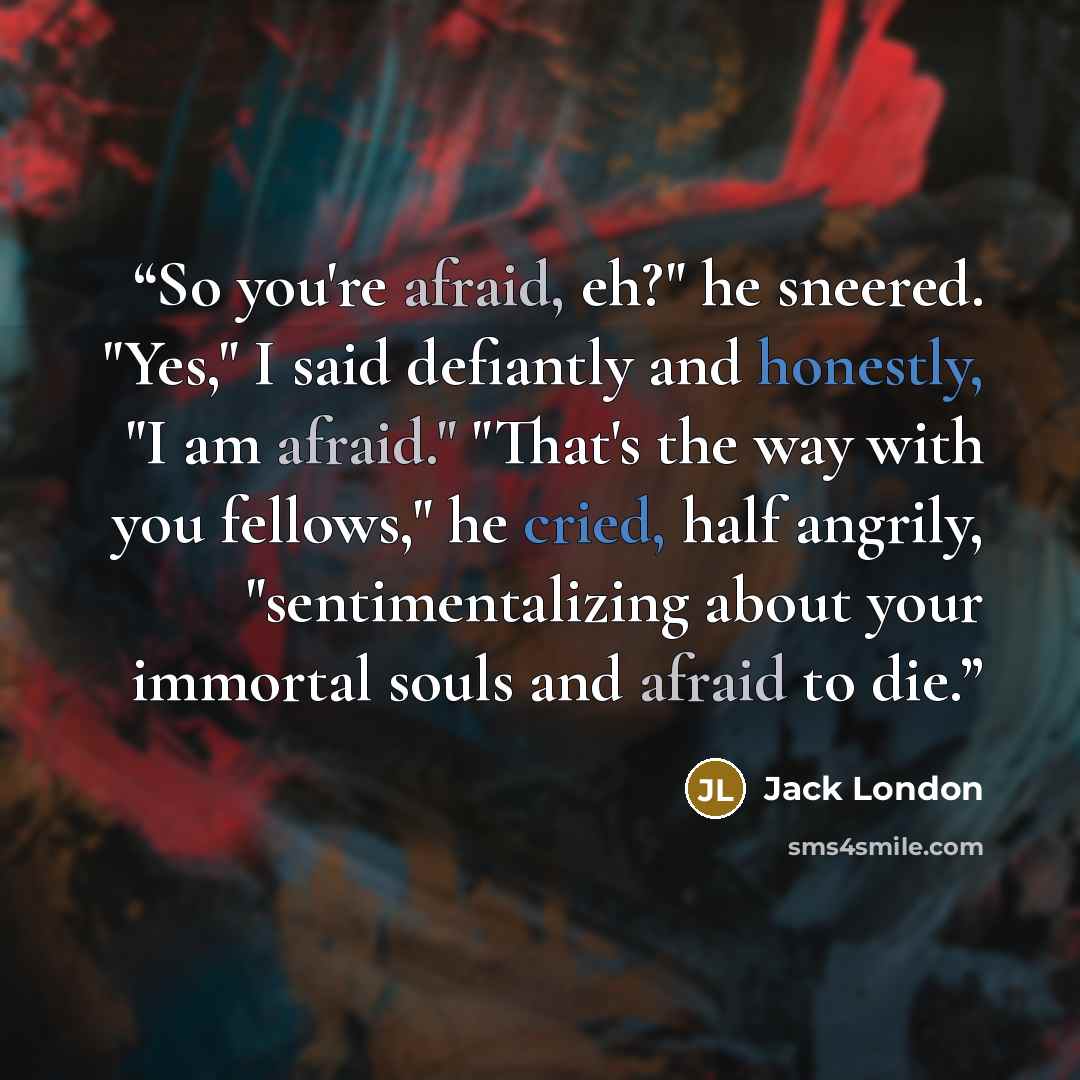 “So you're afraid, eh?" he sneered. "Yes," I said defiantly and honestly, "I am afraid." "That's the way with you fellows," he cried, half angrily, "sentimentalizing about your immortal souls and afraid to die.” quote by Jack London