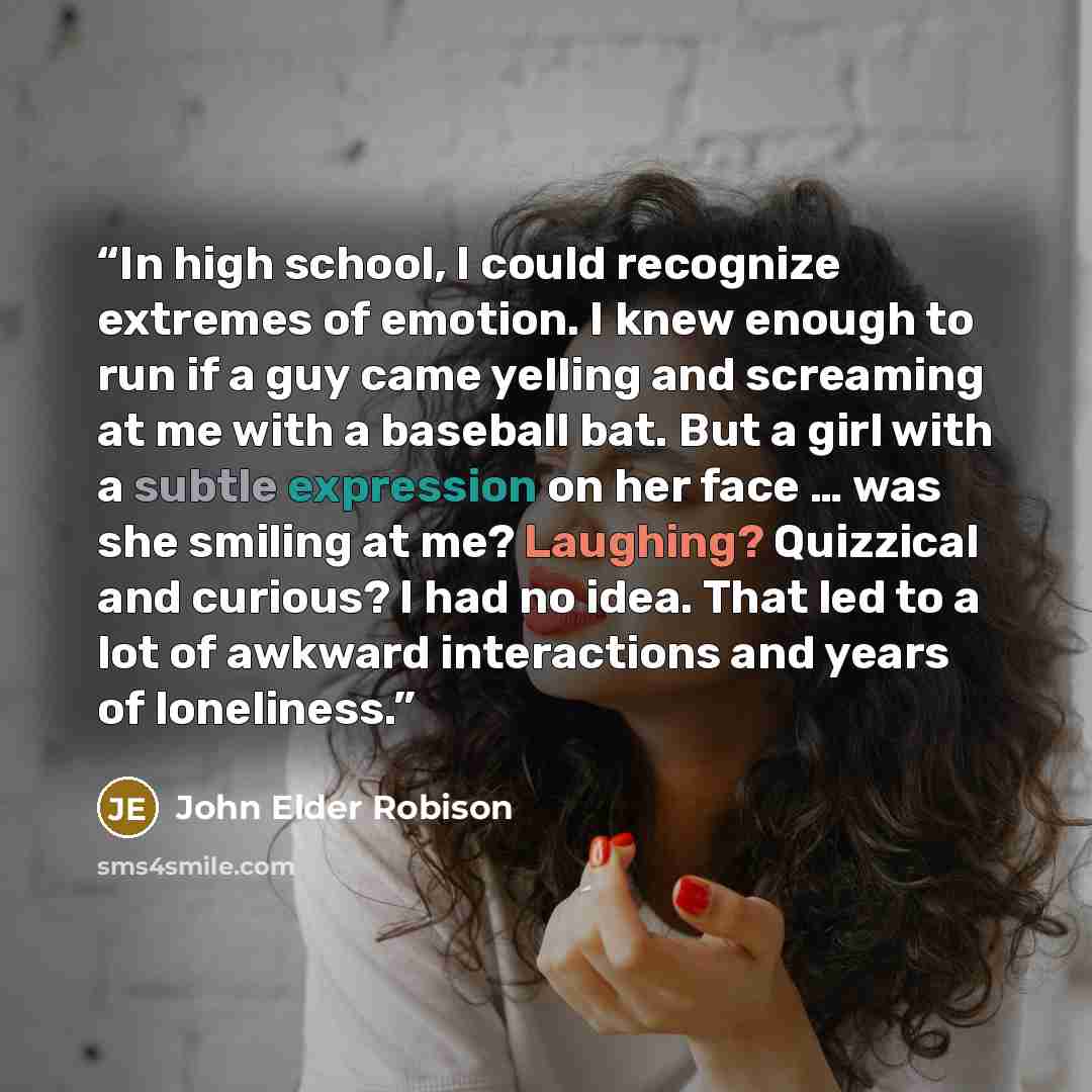 “In high school, I could recognize extremes of emotion. I knew enough to run if a guy came yelling and screaming at me with a baseball bat. But a girl with a subtle expression on her face … was she smiling at me? Laughing? Quizzical and curious? I had no idea. That led to a lot of awkward…” quote by John Elder Robison