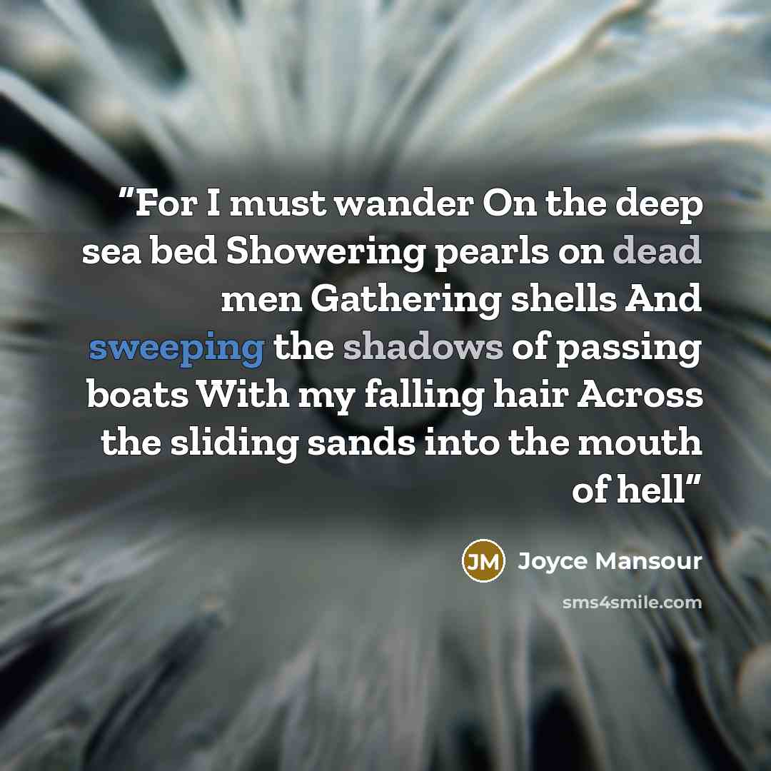 “For I must wander On the deep sea bed Showering pearls on dead men Gathering shells And sweeping the shadows of passing boats With my falling hair Across the sliding sands into the mouth of hell” quote by Joyce Mansour