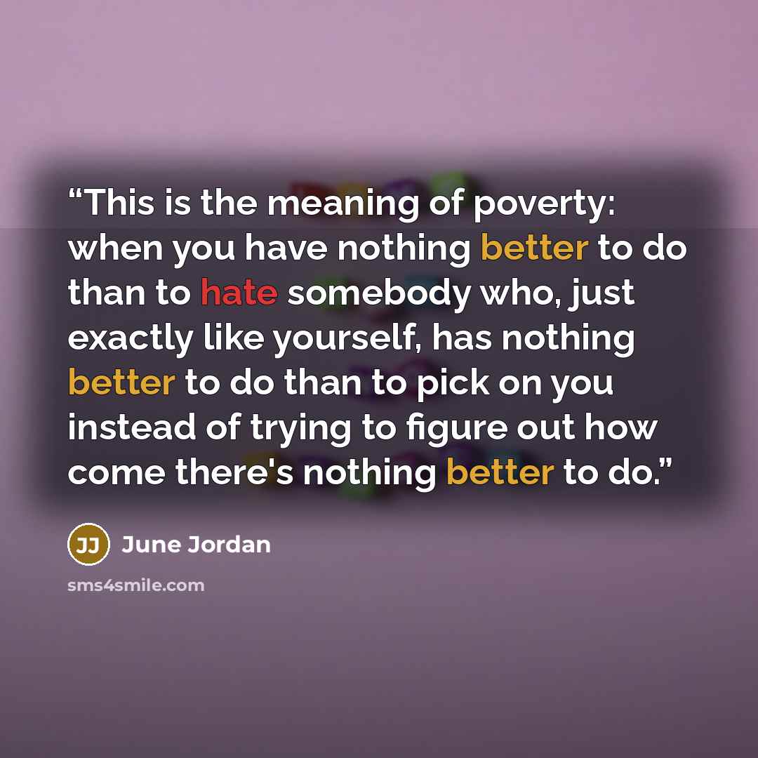 “This is the meaning of poverty: when you have nothing better to do than to hate somebody who, just exactly like yourself, has nothing better to do than to pick on you instead of trying to figure out how come there's nothing better to do.” quote by June Jordan