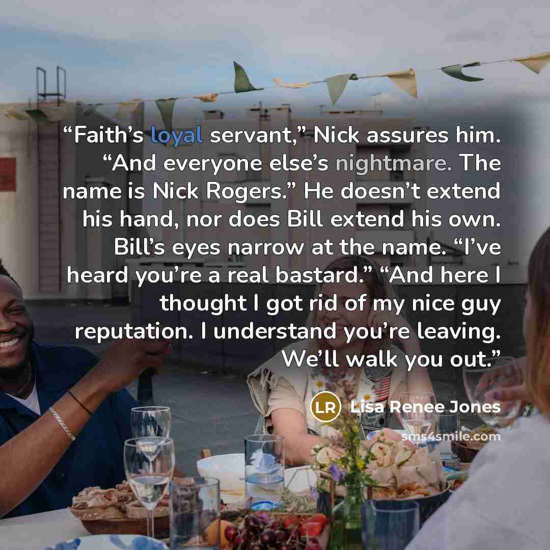 “Faith’s loyal servant,” Nick assures him. “And everyone else’s nightmare. The name is Nick Rogers.” He doesn’t extend his hand, nor does Bill extend his own. Bill’s eyes narrow at the name. “I’ve heard you’re a real bastard.” “And here I thought I got rid of my nice guy reputation. I understand…” quote by Lisa Renee Jones