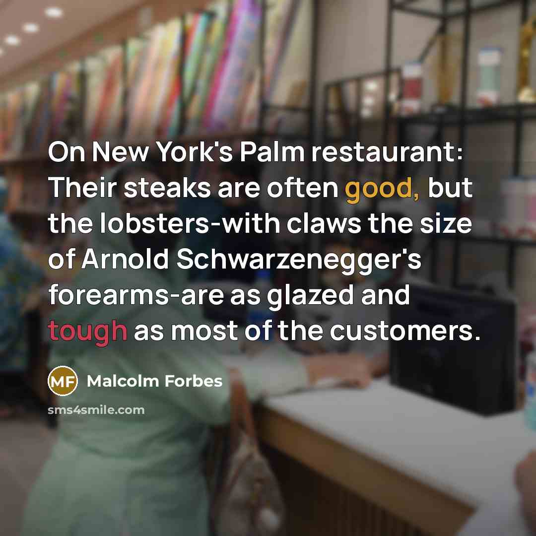 “On New York's Palm restaurant: Their steaks are often good, but the lobsters-with claws the size of Arnold Schwarzenegger's forearms-are as glazed and tough as most of the customers.” quote by Malcolm Forbes