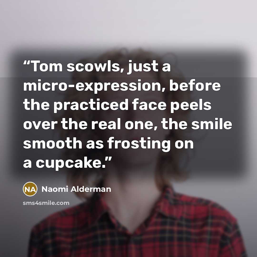 “Tom scowls, just a micro-expression, before the practiced face peels over the real one, the smile smooth as frosting on a cupcake.” quote by Naomi Alderman