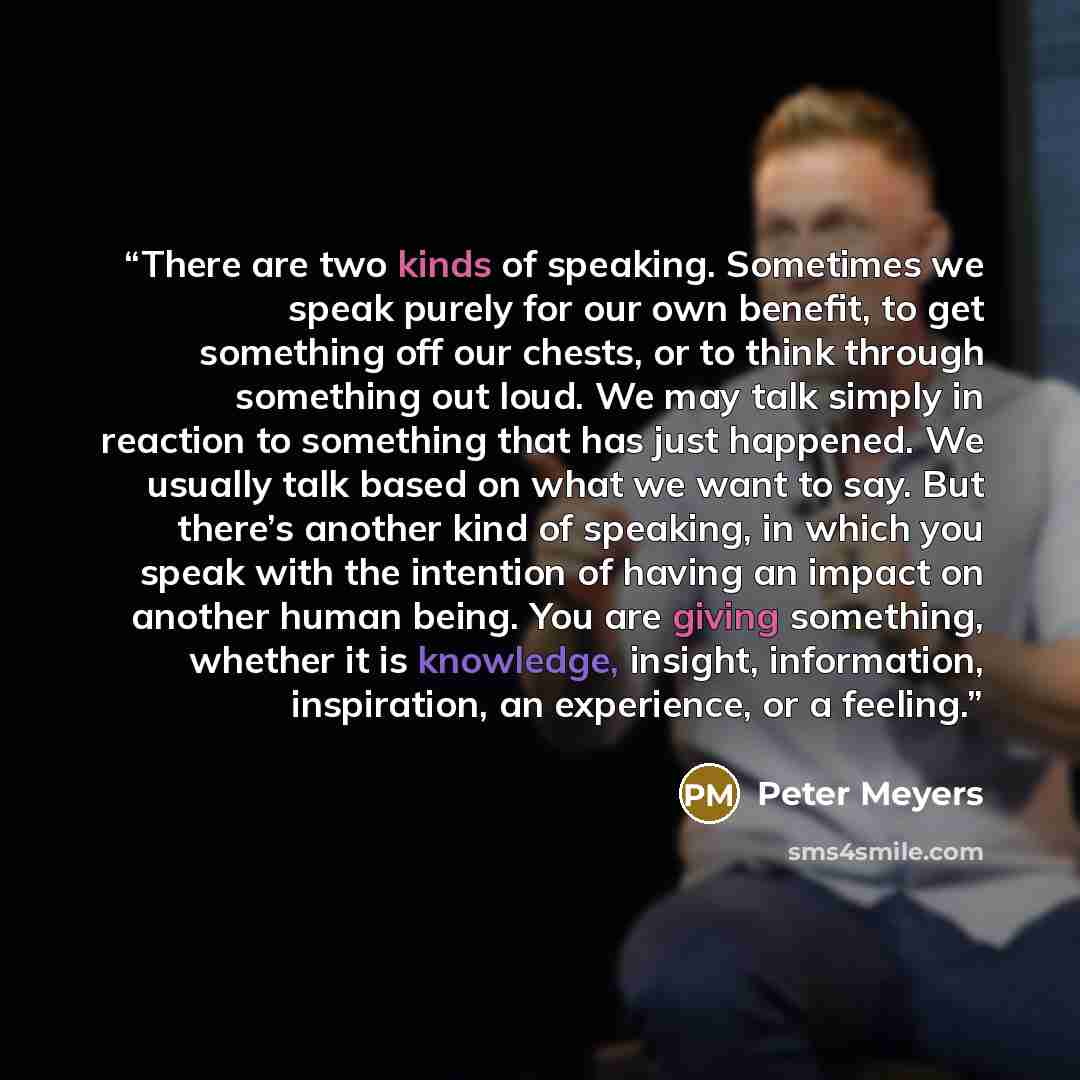 “There are two kinds of speaking. Sometimes we speak purely for our own benefit, to get something off our chests, or to think through something out loud. We may talk simply in reaction to something that has just happened. We usually talk based on what we want to say. But there’s another kind of…” quote by Peter Meyers