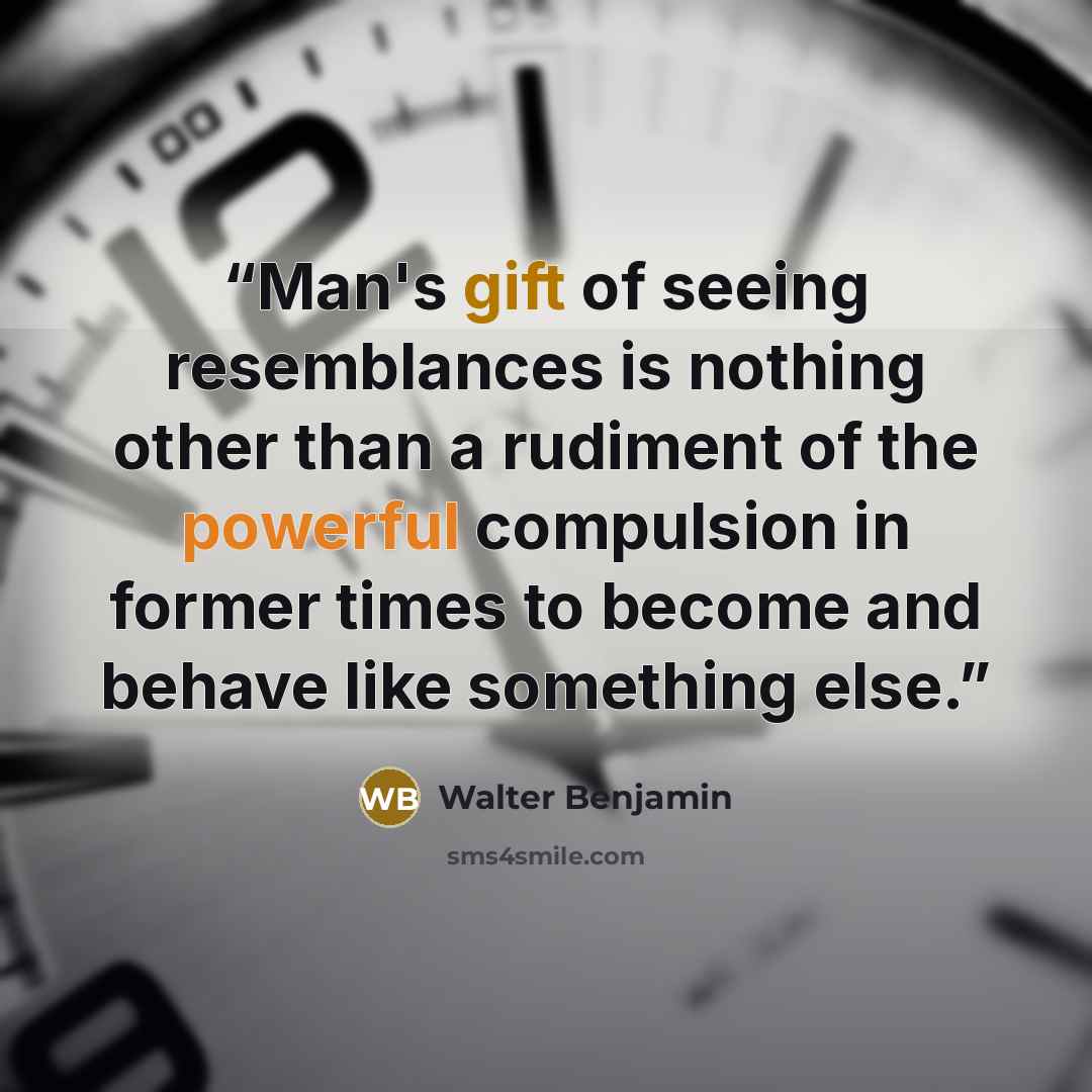 “Man's gift of seeing resemblances is nothing other than a rudiment of the powerful compulsion in former times to become and behave like something else.” quote by Walter Benjamin