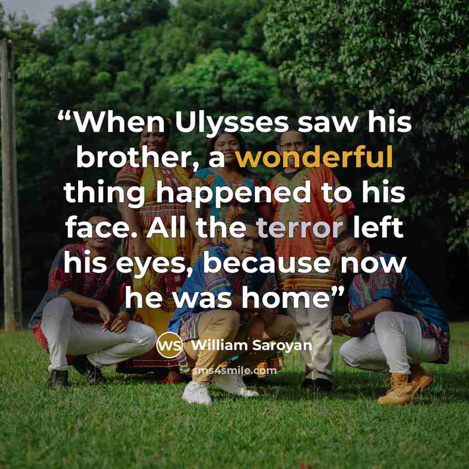 “When Ulysses saw his brother, a wonderful thing happened to his face. All the terror left his eyes, because now he was home” quote by William Saroyan