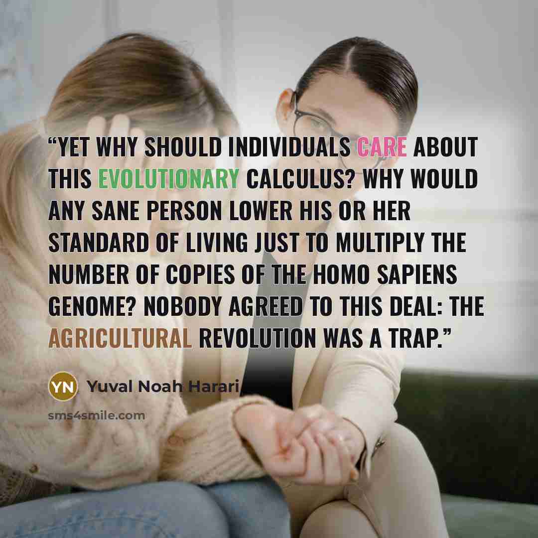 “Yet why should individuals care about this evolutionary calculus? Why would any sane person lower his or her standard of living just to multiply the number of copies of the Homo sapiens genome? Nobody agreed to this deal: the Agricultural Revolution was a trap.” quote by Yuval Noah Harari