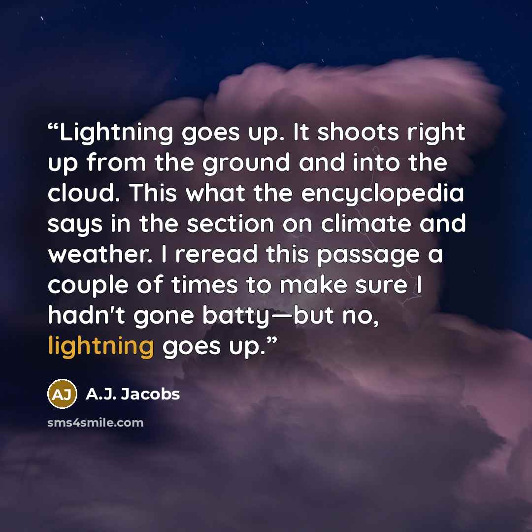 “Lightning goes up. It shoots right up from the ground and into the cloud. This what the encyclopedia says in the section on climate and weather. I reread this passage a couple of times to make sure I hadn't gone batty—but no, lightning goes up.” quote by A.J. Jacobs